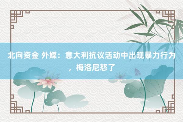 北向资金 外媒：意大利抗议活动中出现暴力行为，梅洛尼怒了