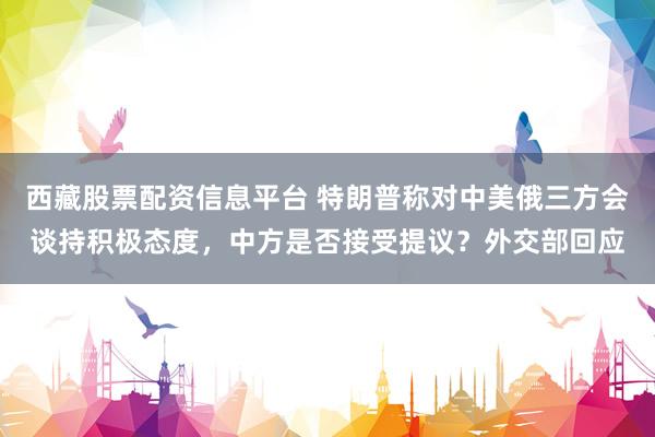 西藏股票配资信息平台 特朗普称对中美俄三方会谈持积极态度，中方是否接受提议？外交部回应