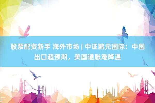 股票配资新手 海外市场 | 中证鹏元国际：中国出口超预期，美国通胀难降温