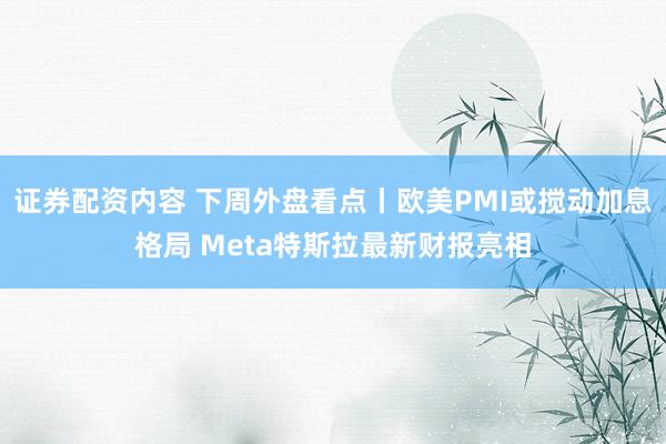 证券配资内容 下周外盘看点丨欧美PMI或搅动加息格局 Meta特斯拉最新财报亮相