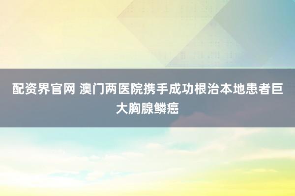 配资界官网 澳门两医院携手成功根治本地患者巨大胸腺鳞癌
