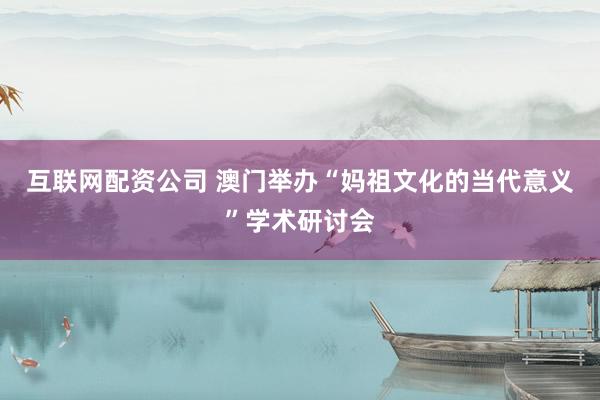 互联网配资公司 澳门举办“妈祖文化的当代意义”学术研讨会
