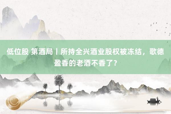 低位股 第酒局丨所持全兴酒业股权被冻结,歌德盈香的老酒不香了?