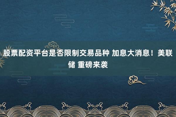 股票配资平台是否限制交易品种 加息大消息!美联储 重磅来袭
