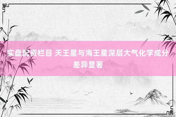 实盘配资栏目 天王星与海王星深层大气化学成分差异显著