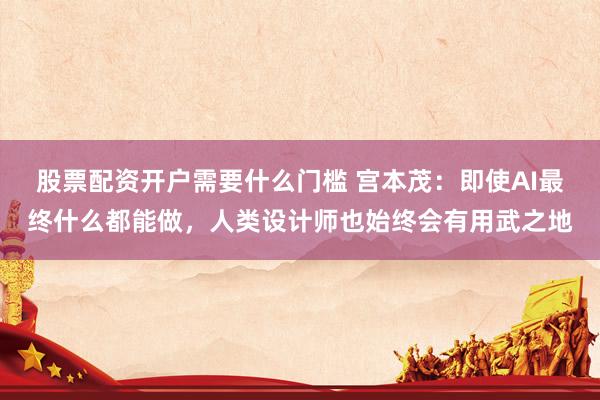 股票配资开户需要什么门槛 宫本茂：即使AI最终什么都能做，人类设计师也始终会有用武之地