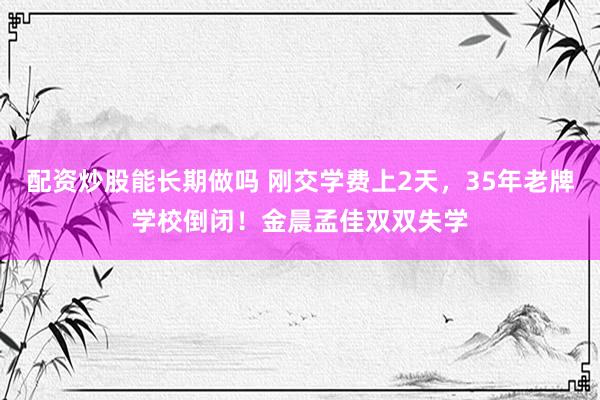 配资炒股能长期做吗 刚交学费上2天，35年老牌学校倒闭！金晨孟佳双双失学