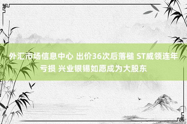 外汇市场信息中心 出价36次后落槌 ST威领连年亏损 兴业银锡如愿成为大股东