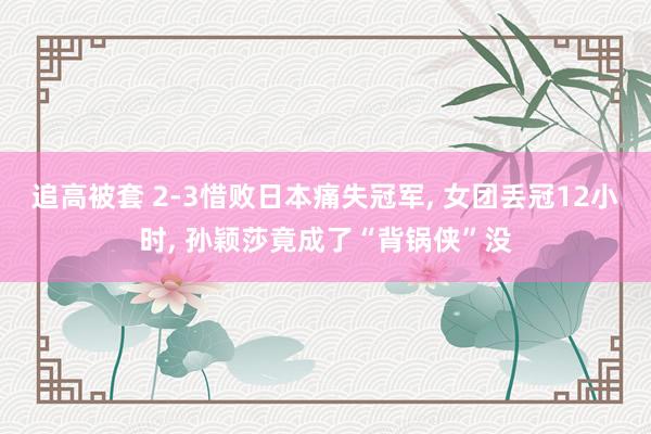 追高被套 2-3惜败日本痛失冠军, 女团丢冠12小时, 孙颖莎竟成了“背锅侠”没