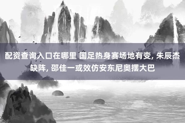 配资查询入口在哪里 国足热身赛场地有变, 朱辰杰缺阵, 邵佳一或效仿安东尼奥摆大巴