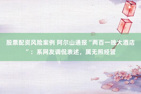 股票配资风险案例 阿尔山通报“两百一晚大酒店”：系网友调侃表述，属无照经营
