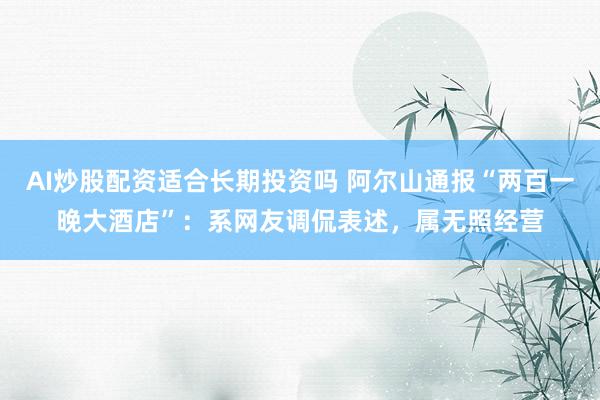 AI炒股配资适合长期投资吗 阿尔山通报“两百一晚大酒店”：系网友调侃表述，属无照经营