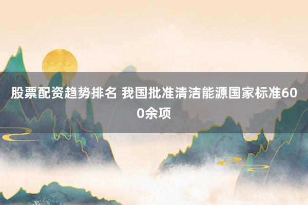 股票配资趋势排名 我国批准清洁能源国家标准600余项