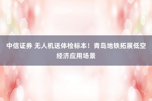 中信证券 无人机送体检标本！青岛地铁拓展低空经济应用场景